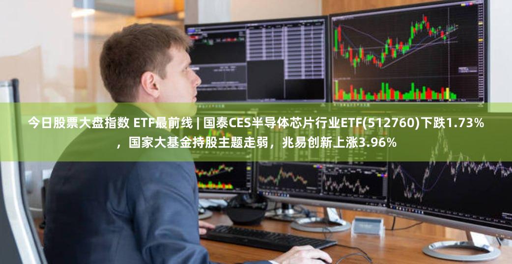 今日股票大盘指数 ETF最前线 | 国泰CES半导体芯片行业ETF(512760)下跌1.73%，国家大基金持股主题走弱，兆易创新上涨3.96%