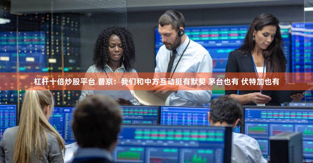 杠杆十倍炒股平台 普京：我们和中方互动挺有默契 茅台也有 伏特加也有