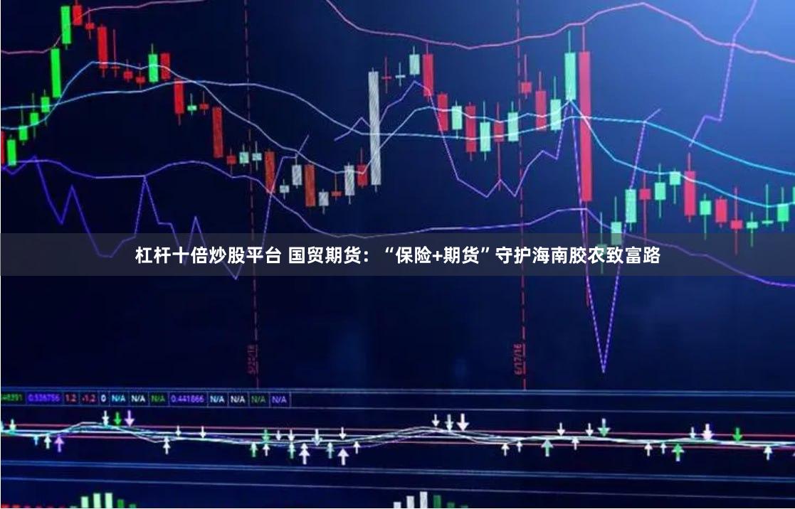 杠杆十倍炒股平台 国贸期货：“保险+期货”守护海南胶农致富路