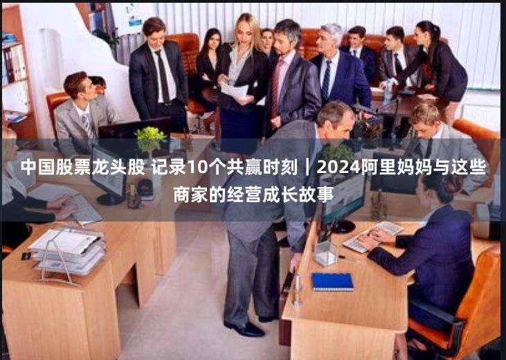 中国股票龙头股 记录10个共赢时刻｜2024阿里妈妈与这些商家的经营成长故事
