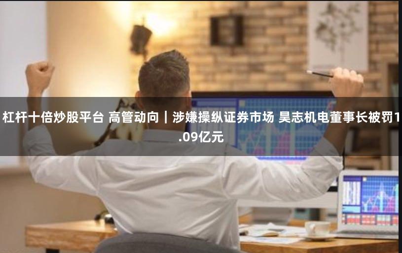 杠杆十倍炒股平台 高管动向｜涉嫌操纵证券市场 昊志机电董事长被罚1.09亿元