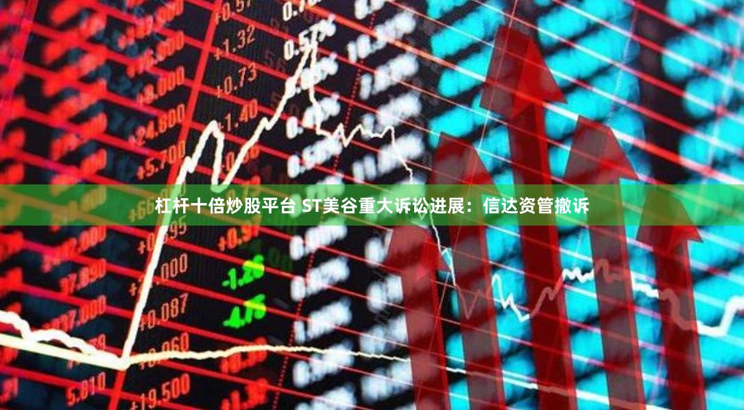 杠杆十倍炒股平台 ST美谷重大诉讼进展：信达资管撤诉