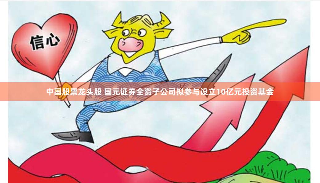中国股票龙头股 国元证券全资子公司拟参与设立10亿元投资基金