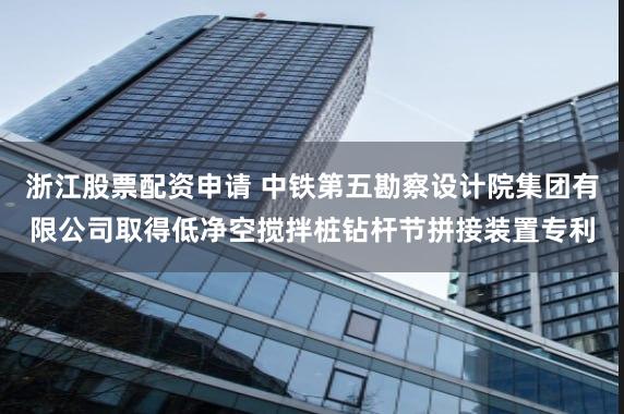 浙江股票配资申请 中铁第五勘察设计院集团有限公司取得低净空搅拌桩钻杆节拼接装置专利