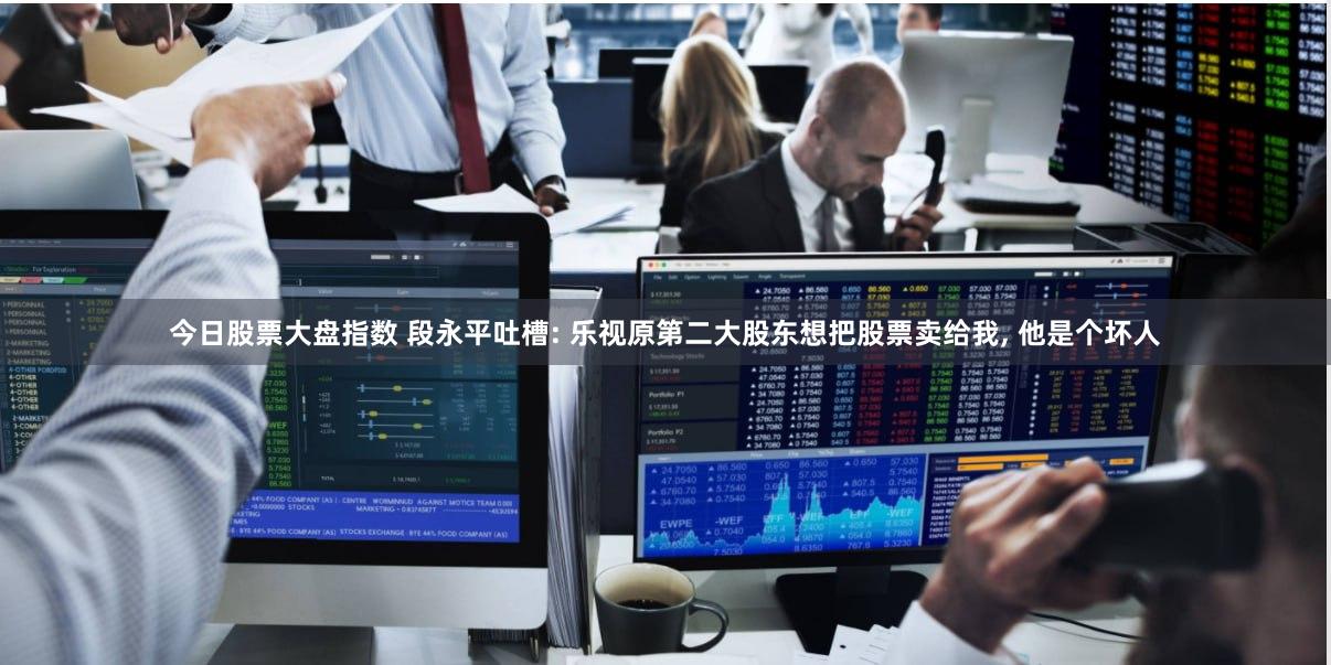 今日股票大盘指数 段永平吐槽: 乐视原第二大股东想把股票卖给我, 他是个坏人