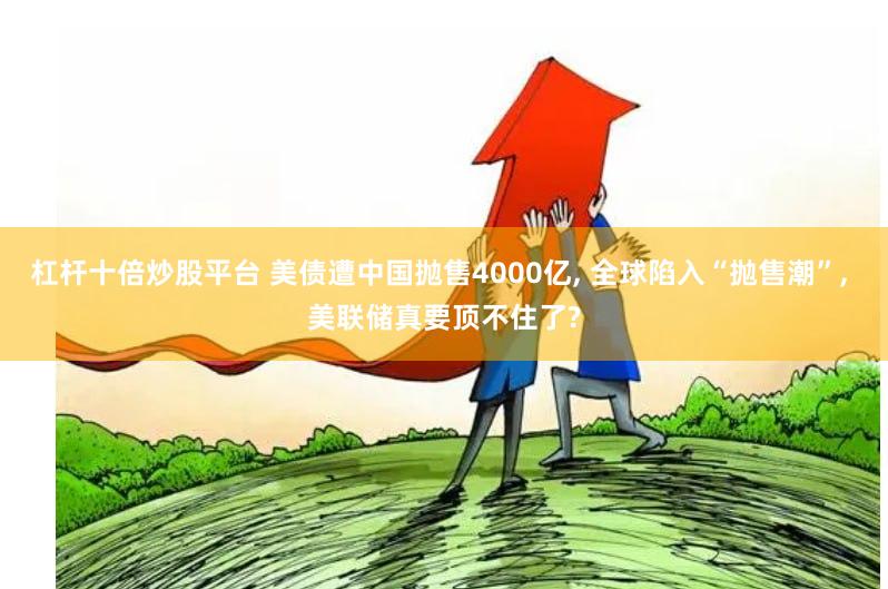 杠杆十倍炒股平台 美债遭中国抛售4000亿, 全球陷入“抛售潮”, 美联储真要顶不住了?