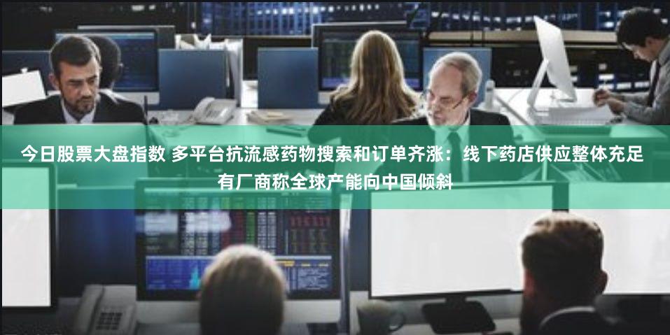 今日股票大盘指数 多平台抗流感药物搜索和订单齐涨：线下药店供应整体充足 有厂商称全球产能向中国倾斜