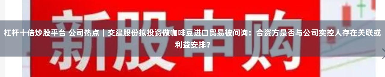 杠杆十倍炒股平台 公司热点｜交建股份拟投资做咖啡豆进口贸易被问询：合资方是否与公司实控人存在关联或利益安排？