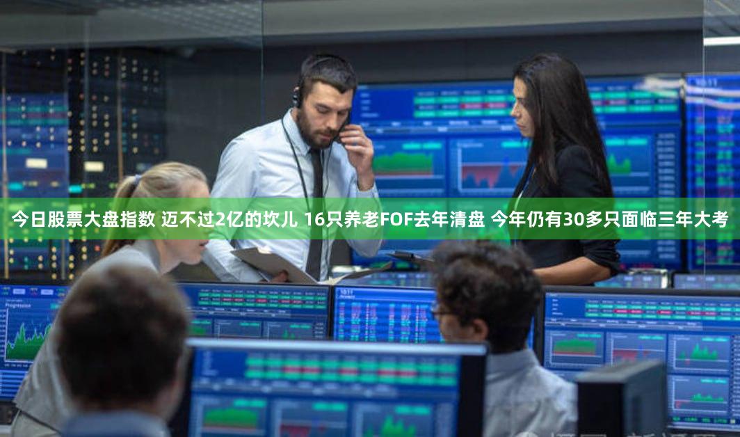 今日股票大盘指数 迈不过2亿的坎儿 16只养老FOF去年清盘 今年仍有30多只面临三年大考