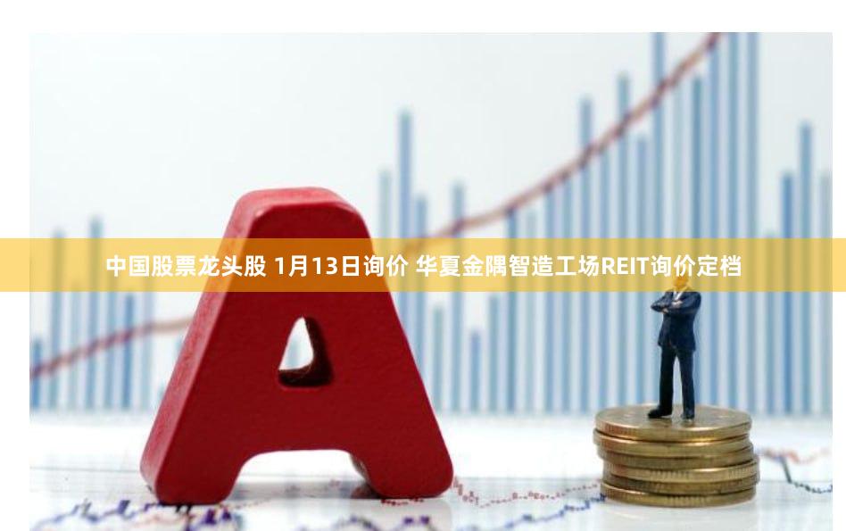 中国股票龙头股 1月13日询价 华夏金隅智造工场REIT询价定档