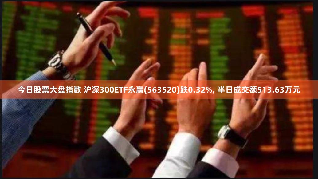 今日股票大盘指数 沪深300ETF永赢(563520)跌0.32%, 半日成交额513.63万元