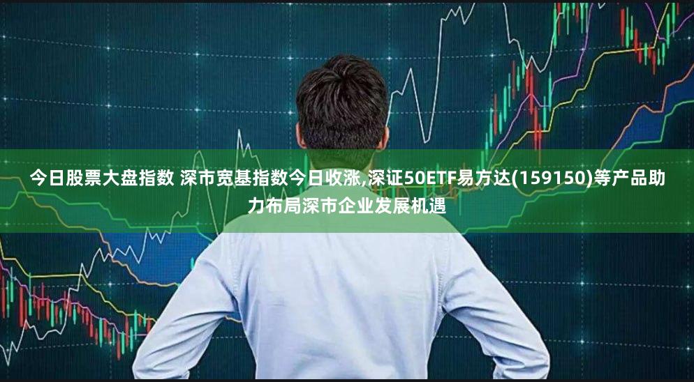 今日股票大盘指数 深市宽基指数今日收涨,深证50ETF易方达(159150)等产品助力布局深市企业发展机遇